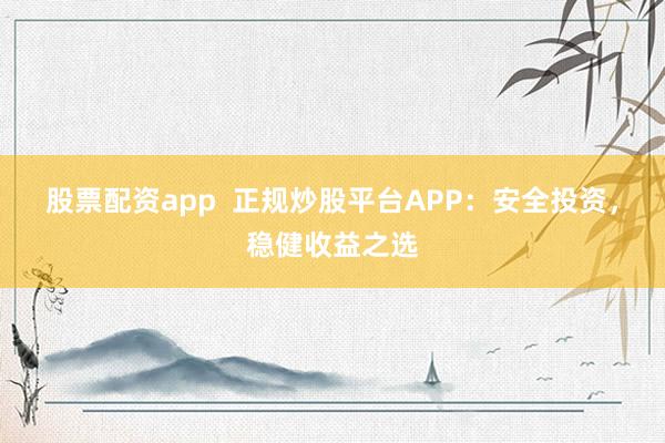 股票配资app  正规炒股平台APP：安全投资，稳健收益之选