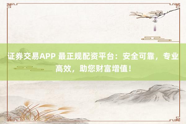 证券交易APP 最正规配资平台：安全可靠，专业高效，助您财富增值！