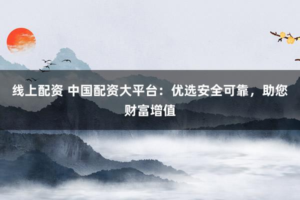 线上配资 中国配资大平台：优选安全可靠，助您财富增值