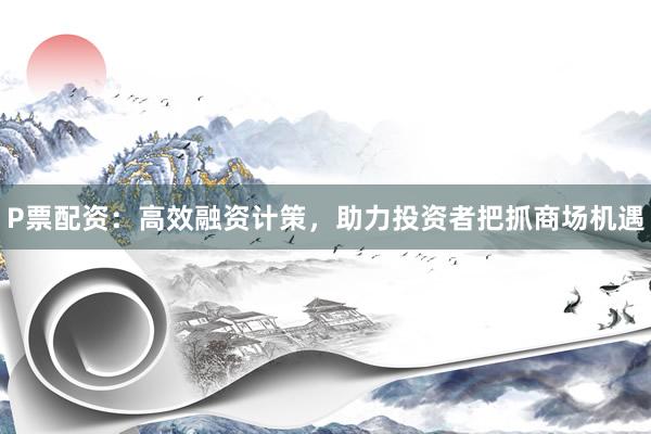 P票配资：高效融资计策，助力投资者把抓商场机遇
