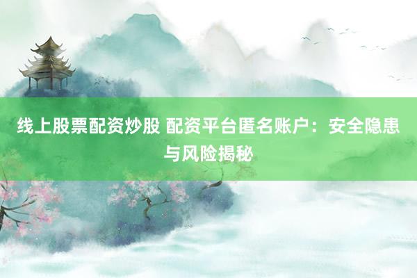 线上股票配资炒股 配资平台匿名账户：安全隐患与风险揭秘