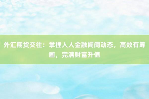 外汇期货交往：掌捏人人金融阛阓动态，高效有筹画，完满财富升值
