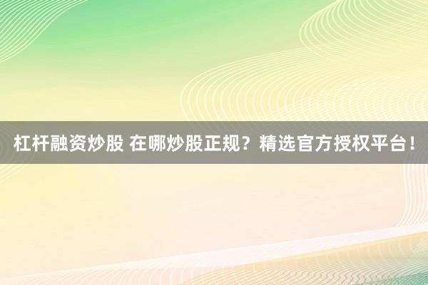 杠杆融资炒股 在哪炒股正规？精选官方授权平台！