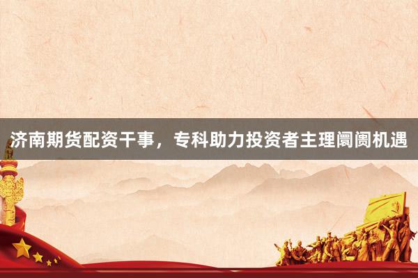 济南期货配资干事，专科助力投资者主理阛阓机遇