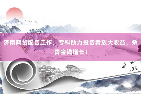 济南期货配资工作，专科助力投资者放大收益，杀青金钱增长！