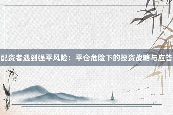 配资者遇到强平风险：平仓危险下的投资战略与应答