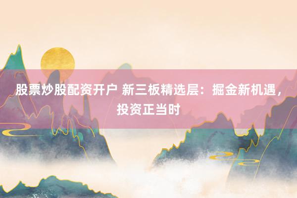 股票炒股配资开户 新三板精选层：掘金新机遇，投资正当时
