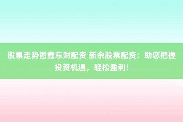 股票走势图鑫东财配资 新余股票配资：助您把握投资机遇，轻松盈利！