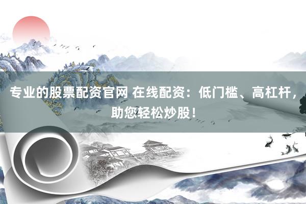 专业的股票配资官网 在线配资：低门槛、高杠杆，助您轻松炒股！