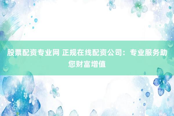 股票配资专业网 正规在线配资公司：专业服务助您财富增值