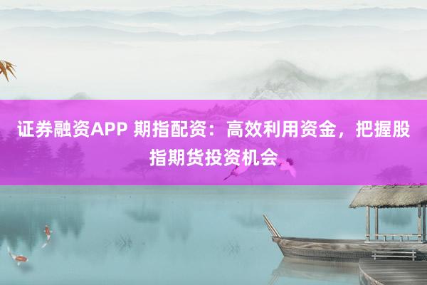 证券融资APP 期指配资：高效利用资金，把握股指期货投资机会