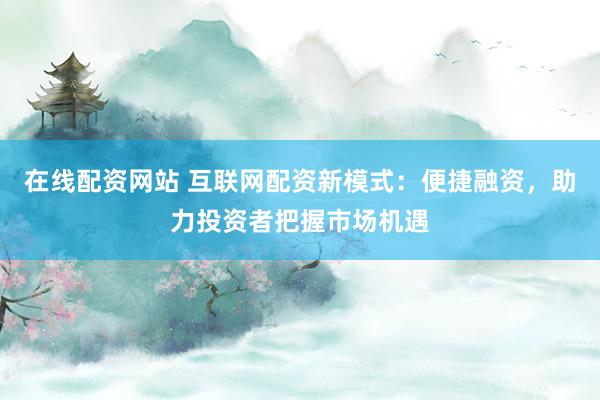 在线配资网站 互联网配资新模式：便捷融资，助力投资者把握市场机遇