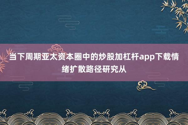 当下周期亚太资本圈中的炒股加杠杆app下载情绪扩散路径研究从