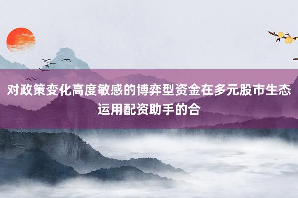对政策变化高度敏感的博弈型资金在多元股市生态运用配资助手的合