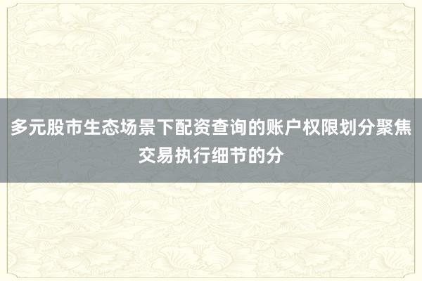 多元股市生态场景下配资查询的账户权限划分聚焦交易执行细节的分