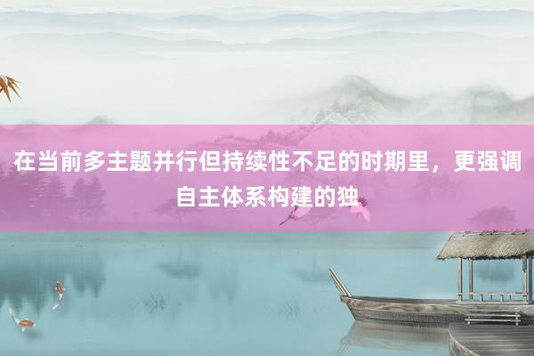 在当前多主题并行但持续性不足的时期里，更强调自主体系构建的独