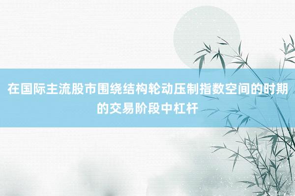 在国际主流股市围绕结构轮动压制指数空间的时期的交易阶段中杠杆