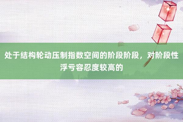 处于结构轮动压制指数空间的阶段阶段，对阶段性浮亏容忍度较高的