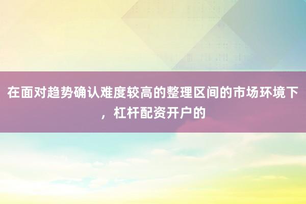 在面对趋势确认难度较高的整理区间的市场环境下，杠杆配资开户的