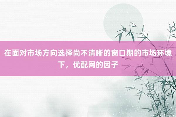 在面对市场方向选择尚不清晰的窗口期的市场环境下，优配网的因子
