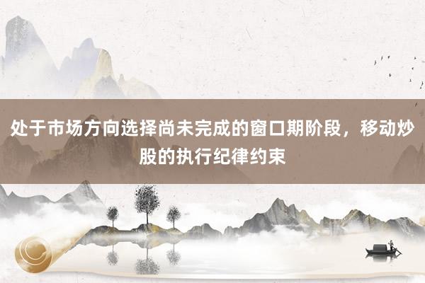 处于市场方向选择尚未完成的窗口期阶段，移动炒股的执行纪律约束