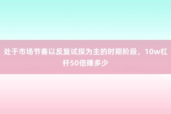 处于市场节奏以反复试探为主的时期阶段，10w杠杆50倍赚多少