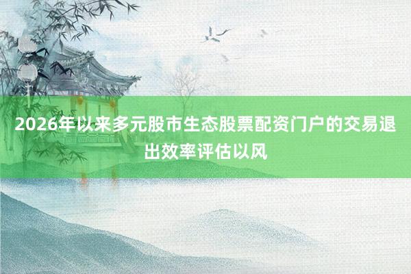 2026年以来多元股市生态股票配资门户的交易退出效率评估以风
