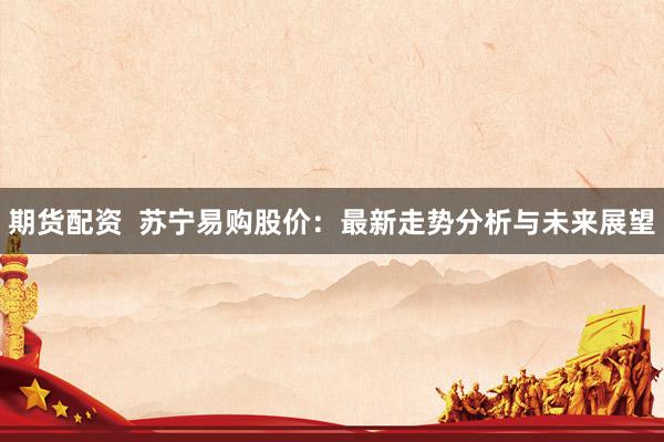 期货配资  苏宁易购股价：最新走势分析与未来展望