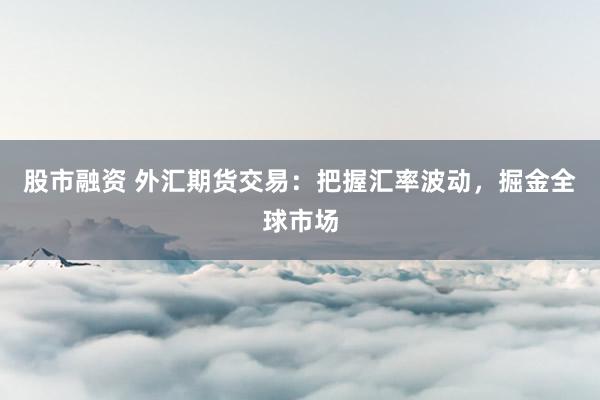 股市融资 外汇期货交易：把握汇率波动，掘金全球市场
